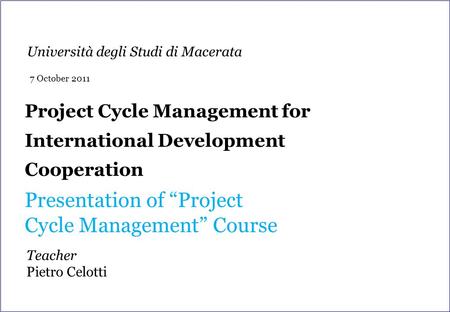 Project Cycle Management for International Development Cooperation Presentation of “Project Cycle Management” Course Teacher Pietro Celotti Università.