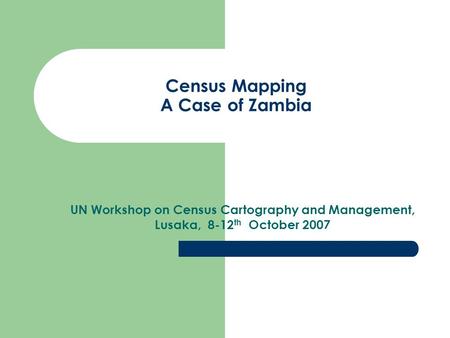 Census Mapping A Case of Zambia UN Workshop on Census Cartography and Management, Lusaka, 8-12 th October 2007.