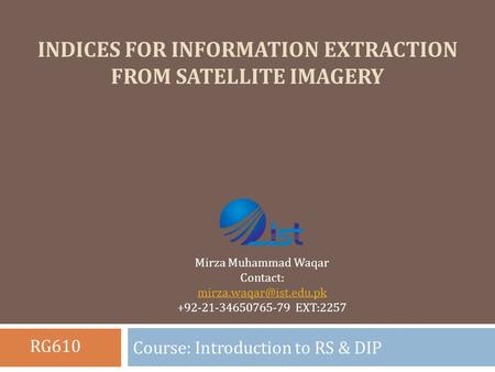 INDICES FOR INFORMATION EXTRACTION FROM SATELLITE IMAGERY Course: Introduction to RS & DIP Mirza Muhammad Waqar Contact: +92-21-34650765-79.
