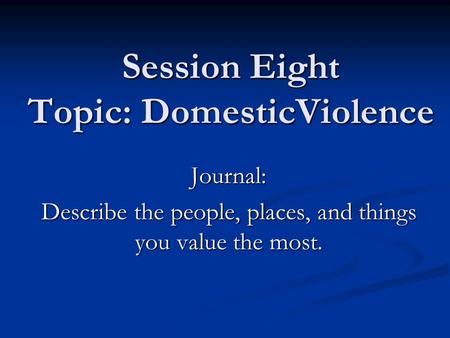 Session Eight Topic: DomesticViolence Journal: Describe the people, places, and things you value the most.