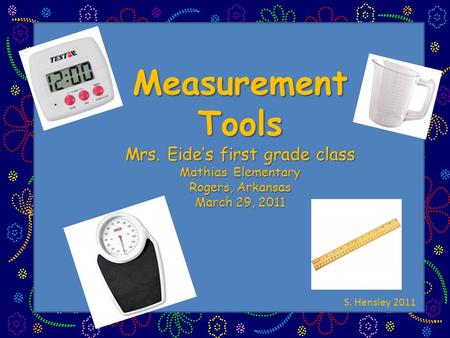 Measurement Tools Mrs. Eide’s first grade class Mathias Elementary Rogers, Arkansas March 29, 2011 S. Hensley 2011.