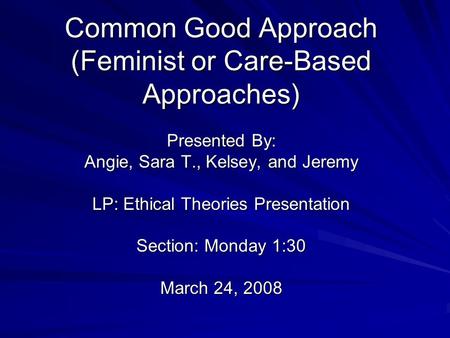 Common Good Approach (Feminist or Care-Based Approaches) Presented By: Angie, Sara T., Kelsey, and Jeremy LP: Ethical Theories Presentation Section: Monday.