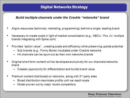 1 Digital Networks Strategy Build multiple channels under the Crackle “networks” brand Aligns resources (technical, marketing, programming) behind a single,