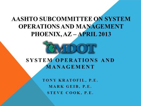 AASHTO SUBCOMMITTEE ON SYSTEM OPERATIONS AND MANAGEMENT PHOENIX, AZ – APRIL 2013 SYSTEM OPERATIONS AND MANAGEMENT TONY KRATOFIL, P.E. MARK GEIB, P.E. STEVE.