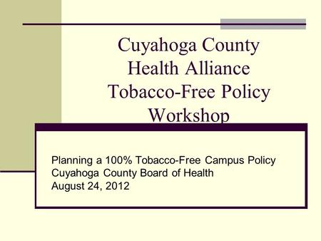 Cuyahoga County Health Alliance Tobacco-Free Policy Workshop Planning a 100% Tobacco-Free Campus Policy Cuyahoga County Board of Health August 24, 2012.