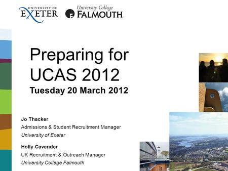 Preparing for UCAS 2012 Tuesday 20 March 2012 Jo Thacker Admissions & Student Recruitment Manager University of Exeter Holly Cavender UK Recruitment &