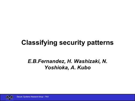 Secure Systems Research Group - FAU Classifying security patterns E.B.Fernandez, H. Washizaki, N. Yoshioka, A. Kubo.