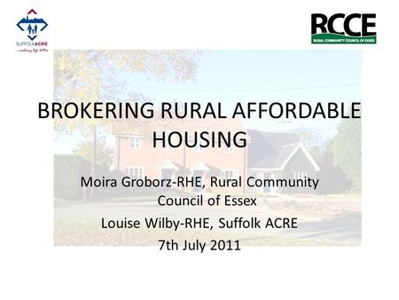 BROKERING RURAL AFFORDABLE HOUSING Moira Groborz-RHE, Rural Community Council of Essex Louise Wilby-RHE, Suffolk ACRE 7th July 2011.