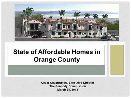 State of Affordable Homes in Orange County Cesar Covarrubias, Executive Director The Kennedy Commission March 31, 2014.