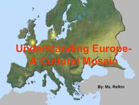 Understanding Europe- A Cultural Mosaic By: Ms. Refkin.