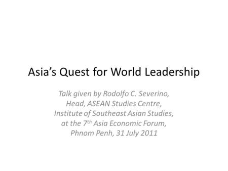Asia’s Quest for World Leadership Talk given by Rodolfo C. Severino, Head, ASEAN Studies Centre, Institute of Southeast Asian Studies, at the 7 th Asia.