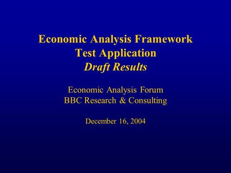 Economic Analysis Framework Test Application Draft Results Economic Analysis Forum BBC Research & Consulting December 16, 2004.