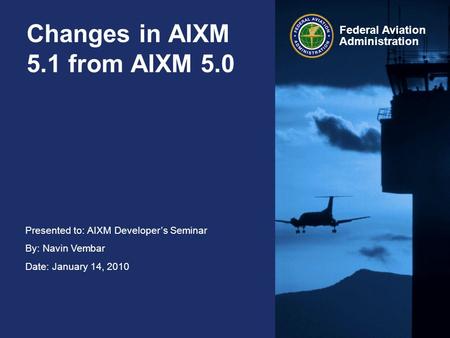 Presented to: AIXM Developer’s Seminar By: Navin Vembar Date: January 14, 2010 Federal Aviation Administration Changes in AIXM 5.1 from AIXM 5.0.