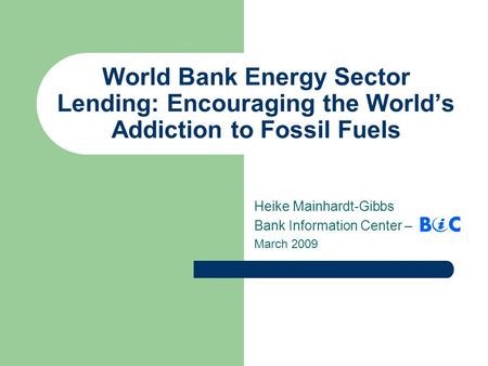 World Bank Energy Sector Lending: Encouraging the World’s Addiction to Fossil Fuels Heike Mainhardt-Gibbs Bank Information Center – March 2009.
