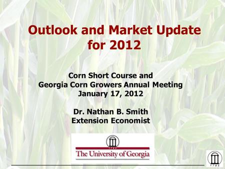 Outlook and Market Update for 2012 Corn Short Course and Georgia Corn Growers Annual Meeting January 17, 2012 Dr. Nathan B. Smith Extension Economist.