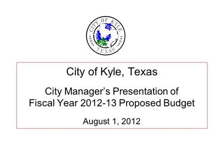 City of Kyle, Texas City Manager’s Presentation of Fiscal Year 2012-13 Proposed Budget August 1, 2012.