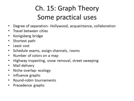 Ch. 15: Graph Theory Some practical uses Degree of separation- Hollywood, acquaintance, collaboration Travel between cities Konigsberg bridge Shortest.