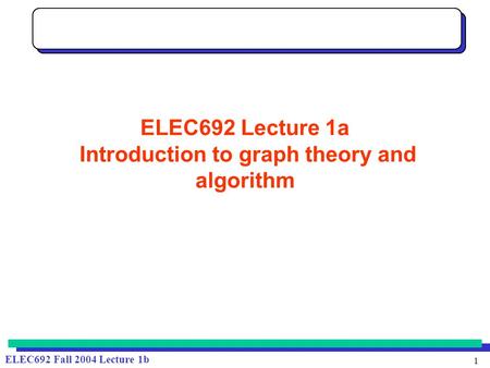 1 ELEC692 Fall 2004 Lecture 1b ELEC692 Lecture 1a Introduction to graph theory and algorithm.