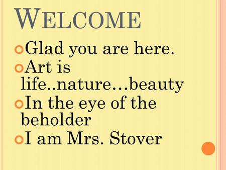 W ELCOME Glad you are here. Art is life..nature…beauty In the eye of the beholder I am Mrs. Stover.