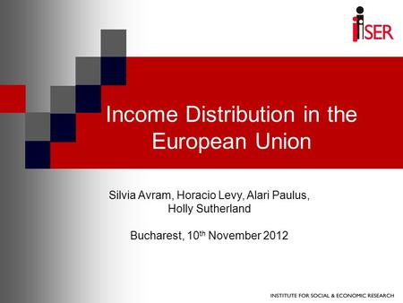 Income Distribution in the European Union Silvia Avram, Horacio Levy, Alari Paulus, Holly Sutherland Bucharest, 10 th November 2012.