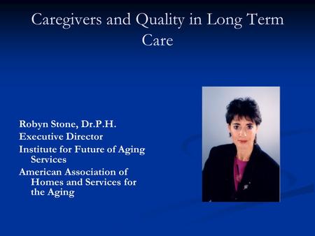 Caregivers and Quality in Long Term Care Robyn Stone, Dr.P.H. Executive Director Institute for Future of Aging Services American Association of Homes and.