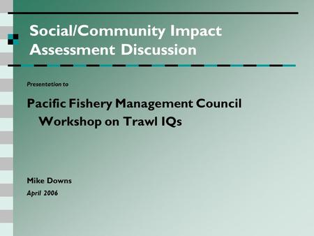 Social/Community Impact Assessment Discussion Presentation to Pacific Fishery Management Council Workshop on Trawl IQs Mike Downs April 2006.