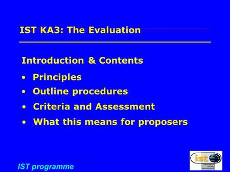 IST programme 1 IST KA3: The Evaluation Introduction & Contents Principles Outline procedures Criteria and Assessment What this means for proposers.