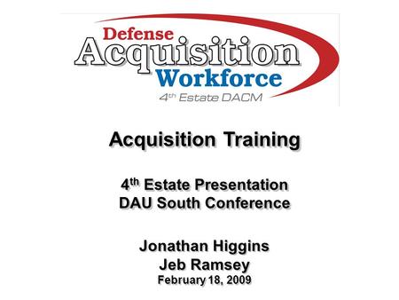 Acquisition Training 4 th Estate Presentation DAU South Conference Jonathan Higgins Jeb Ramsey February 18, 2009 Acquisition Training 4 th Estate Presentation.