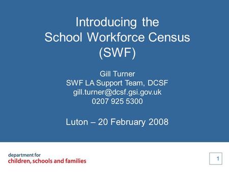 1 1 Introducing the School Workforce Census (SWF) Gill Turner SWF LA Support Team, DCSF 0207 925 5300 Luton – 20 February 2008.
