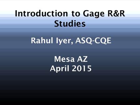 Introduction to Gage R&R Studies Rahul Iyer, ASQ-CQE Mesa AZ April 2015.