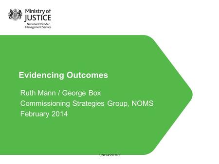 Evidencing Outcomes Ruth Mann / George Box Commissioning Strategies Group, NOMS February 2014 UNCLASSIFIED.