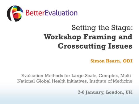 Setting the Stage: Workshop Framing and Crosscutting Issues Simon Hearn, ODI Evaluation Methods for Large-Scale, Complex, Multi- National Global Health.