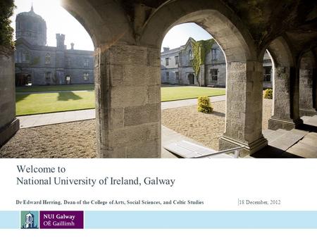 Welcome to National University of Ireland, Galway Dr Edward Herring, Dean of the College of Arts, Social Sciences, and Celtic Studies | 18 December, 2012.