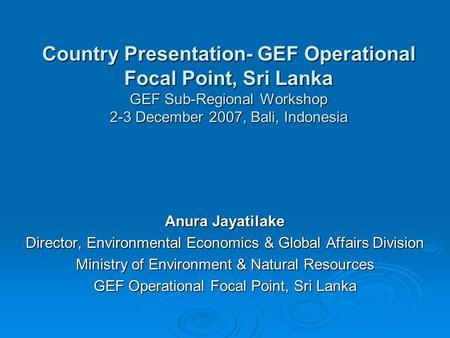 Country Presentation- GEF Operational Focal Point, Sri Lanka GEF Sub-Regional Workshop 2-3 December 2007, Bali, Indonesia Anura Jayatilake Director, Environmental.