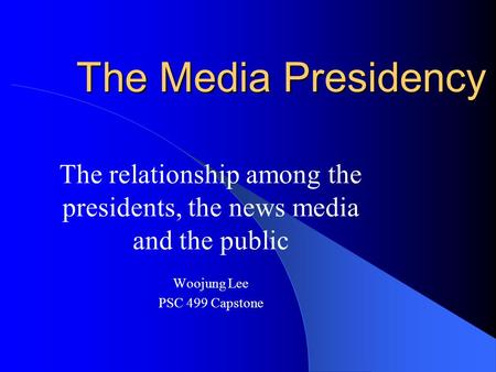 The Media Presidency The relationship among the presidents, the news media and the public Woojung Lee PSC 499 Capstone.