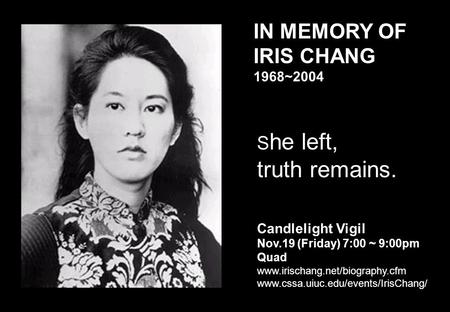 IN MEMORY OF IRIS CHANG 1968~2004 S he left, truth remains. Candlelight Vigil Nov.19 (Friday) 7:00 ~ 9:00pm Quad www.irischang.net/biography.cfm www.cssa.uiuc.edu/events/IrisChang/