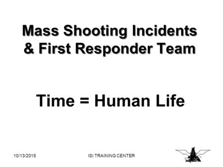 10/13/2015ISI TRAINING CENTER Mass Shooting Incidents & First Responder Team Time = Human Life.