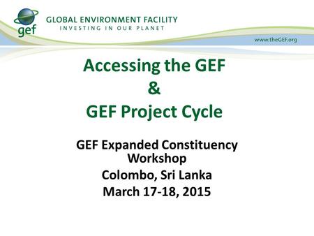 Accessing the GEF & GEF Project Cycle GEF Expanded Constituency Workshop Colombo, Sri Lanka March 17-18, 2015.