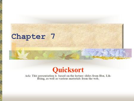 Chapter 7 Quicksort Ack: This presentation is based on the lecture slides from Hsu, Lih- Hsing, as well as various materials from the web.