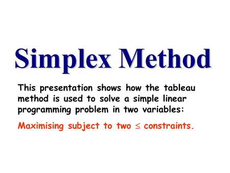 This presentation shows how the tableau method is used to solve a simple linear programming problem in two variables: Maximising subject to two  constraints.