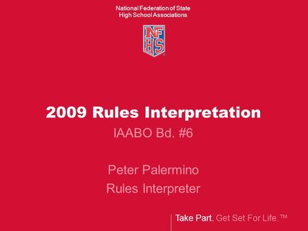 Take Part. Get Set For Life.™ National Federation of State High School Associations 2009 Rules Interpretation IAABO Bd. #6 Peter Palermino Rules Interpreter.