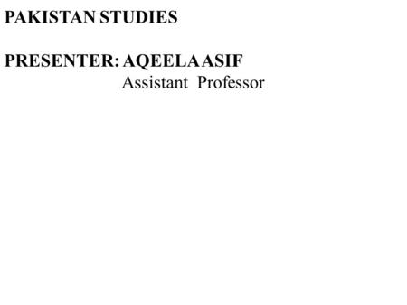 PAKISTAN STUDIES PRESENTER: AQEELA ASIF Assistant Professor
