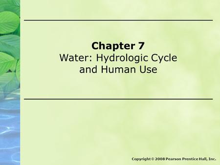 Chapter 7 Water: Hydrologic Cycle and Human Use Copyright © 2008 Pearson Prentice Hall, Inc.