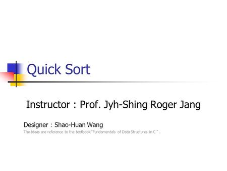 Quick Sort Instructor : Prof. Jyh-Shing Roger Jang Designer ： Shao-Huan Wang The ideas are reference to the textbook “Fundamentals of Data Structures.