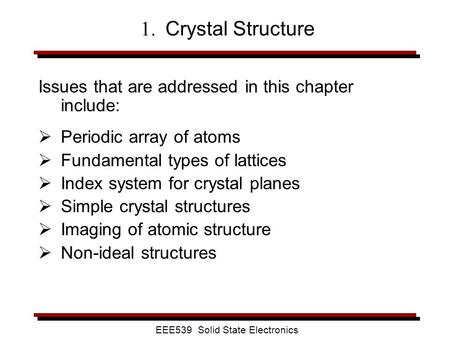 EEE539 Solid State Electronics 1. Crystal Structure Issues that are addressed in this chapter include:  Periodic array of atoms  Fundamental types of.