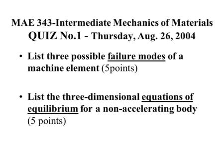 MAE 343-Intermediate Mechanics of Materials QUIZ No.1 - Thursday, Aug. 26, 2004 List three possible failure modes of a machine element (5points) List the.