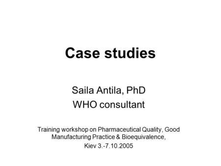 Case studies Saila Antila, PhD WHO consultant Training workshop on Pharmaceutical Quality, Good Manufacturing Practice & Bioequivalence, Kiev 3.-7.10.2005.
