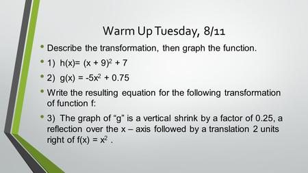 Warm Up Tuesday, 8/11 Describe the transformation, then graph the function. 1) h(x)= (x + 9) 2 + 7 2) g(x) = -5x 2 + 0.75 Write the resulting equation.