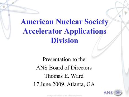 American Nuclear Society Accelerator Applications Division Presentation to the ANS Board of Directors Thomas E. Ward 17 June 2009, Atlanta, GA.