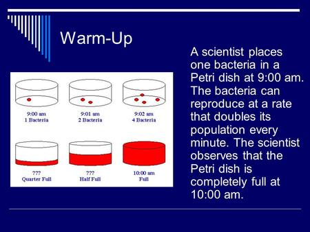 Warm-Up A scientist places one bacteria in a Petri dish at 9:00 am. The bacteria can reproduce at a rate that doubles its population every minute. The.